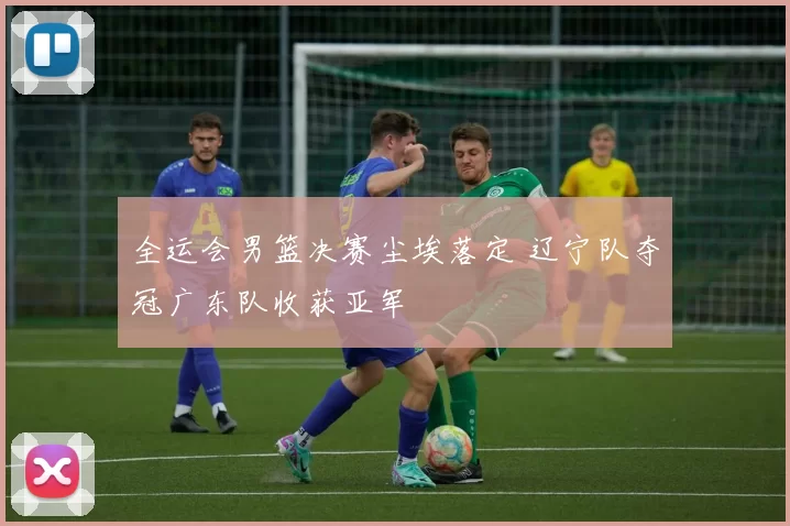 全运会男篮决赛尘埃落定 辽宁队夺冠广东队收获亚军