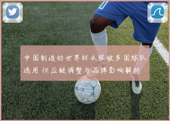 中国制造的世界杯衣服被多国球队选用 供应链调整与品牌影响解析
