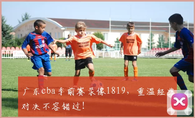 广东cba季前赛录像1819，重温经典对决不容错过！