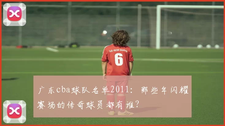 广东cba球队名单2011：那些年闪耀赛场的传奇球员都有谁？