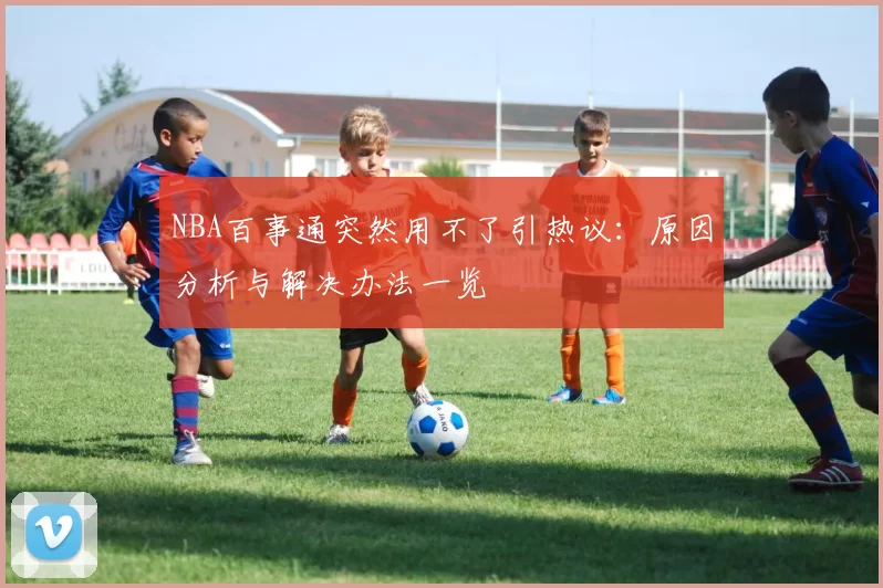 NBA百事通突然用不了引热议：原因分析与解决办法一览