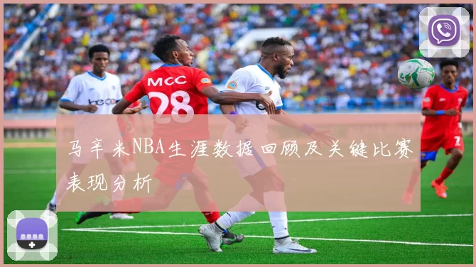 马辛米NBA生涯数据回顾及关键比赛表现分析