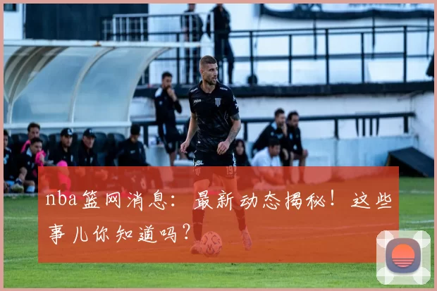 nba篮网消息：最新动态揭秘！这些事儿你知道吗？