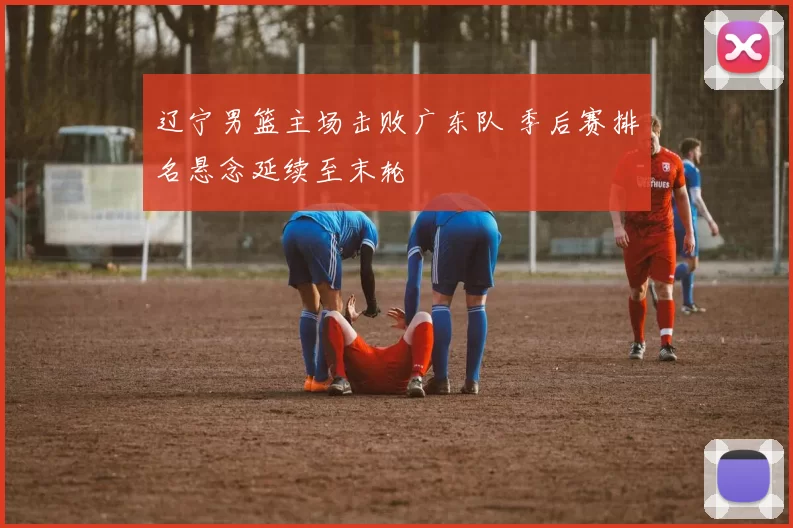 辽宁男篮主场击败广东队 季后赛排名悬念延续至末轮