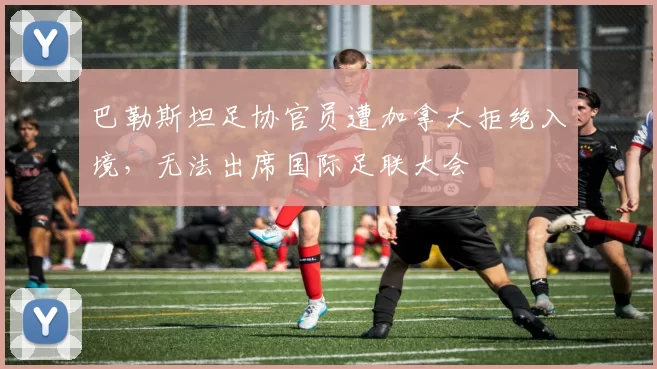 巴勒斯坦足协官员遭加拿大拒绝入境，无法出席国际足联大会