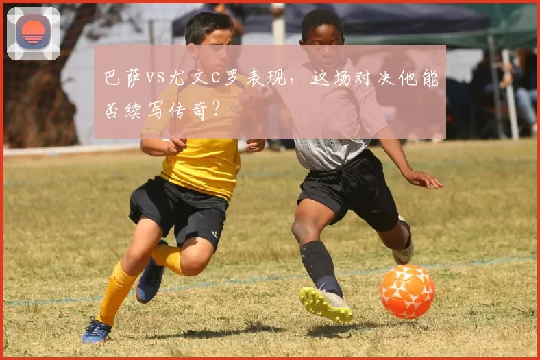 巴萨vs尤文c罗表现，这场对决他能否续写传奇？