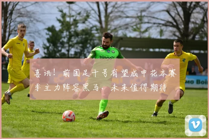 喜讯！前国足十号有望成申花本赛季主力阵容黑马，未来值得期待