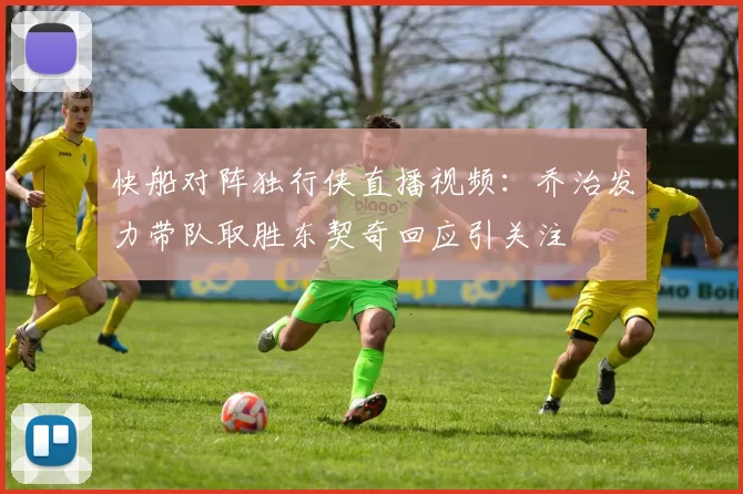 快船对阵独行侠直播视频：乔治发力带队取胜东契奇回应引关注