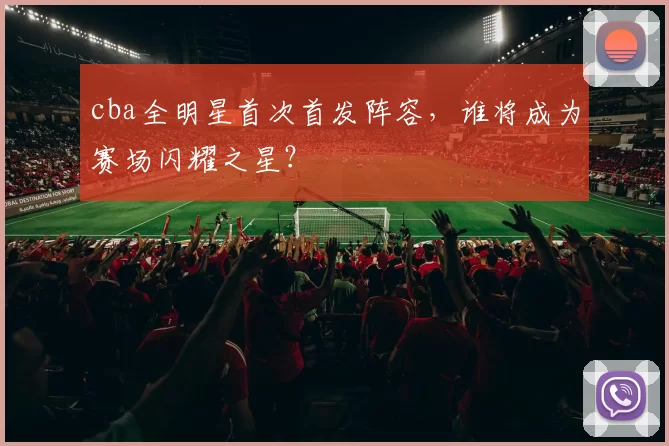 cba全明星首次首发阵容，谁将成为赛场闪耀之星？