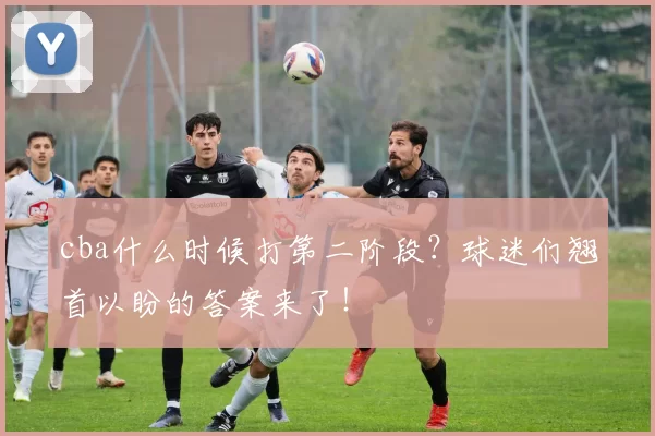 cba什么时候打第二阶段?球迷们翘首以盼的答案来了!