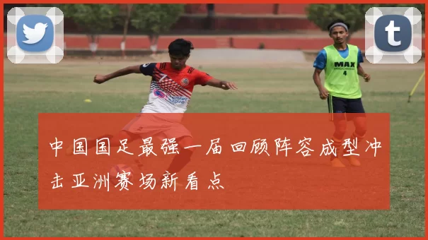 中国国足最强一届回顾阵容成型冲击亚洲赛场新看点