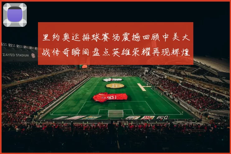 里约奥运排球赛场震撼回顾中美大战传奇瞬间盘点英雄荣耀再现辉煌