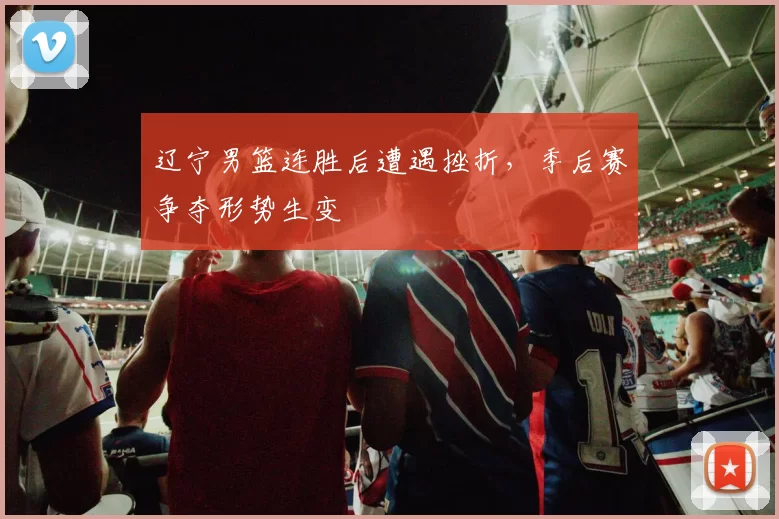 辽宁男篮连胜后遭遇挫折，季后赛争夺形势生变