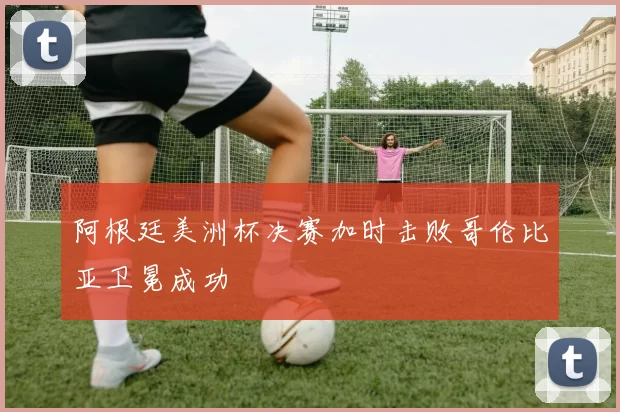 阿根廷美洲杯决赛加时击败哥伦比亚卫冕成功