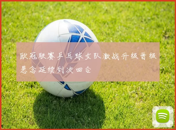 欧冠联赛乒乓球女队激战升级晋级悬念延续到次回合