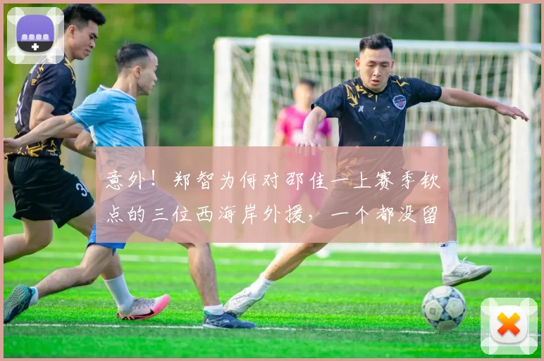 意外！郑智为何对邵佳一上赛季钦点的三位西海岸外援，一个都没留