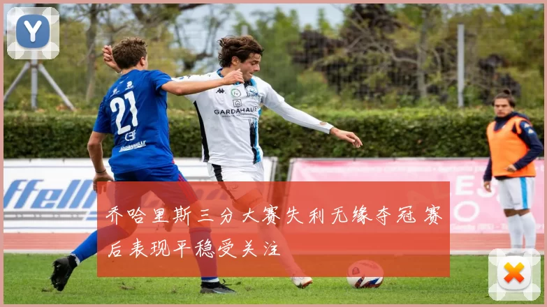 乔哈里斯三分大赛失利无缘夺冠 赛后表现平稳受关注