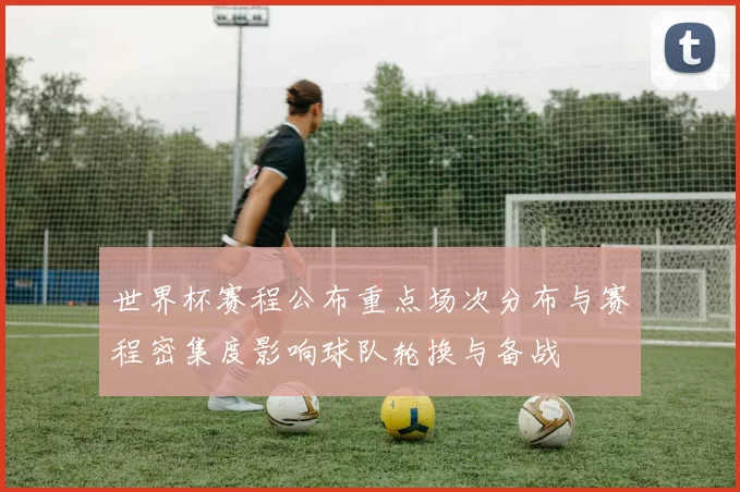 世界杯赛程公布重点场次分布与赛程密集度影响球队轮换与备战