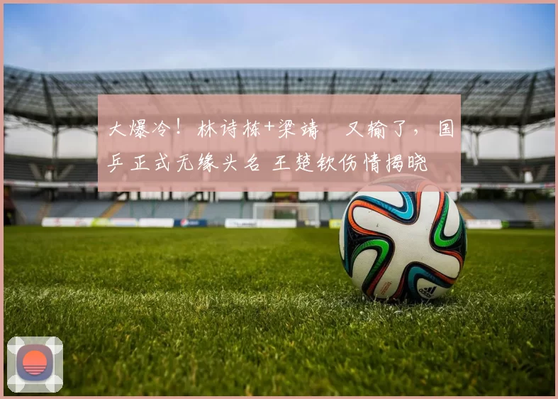 大爆冷！林诗栋+梁靖崑又输了，国乒正式无缘头名 王楚钦伤情揭晓