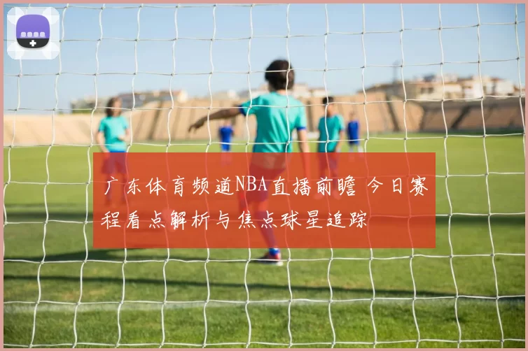 广东体育频道NBA直播前瞻 今日赛程看点解析与焦点球星追踪