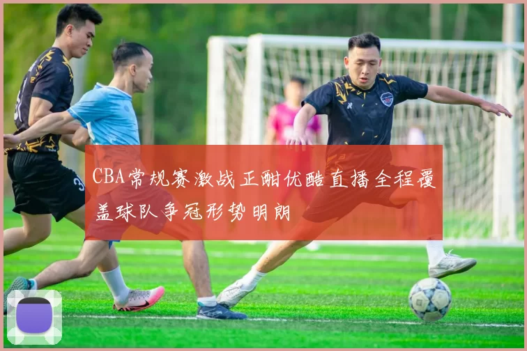 CBA常规赛激战正酣优酷直播全程覆盖球队争冠形势明朗