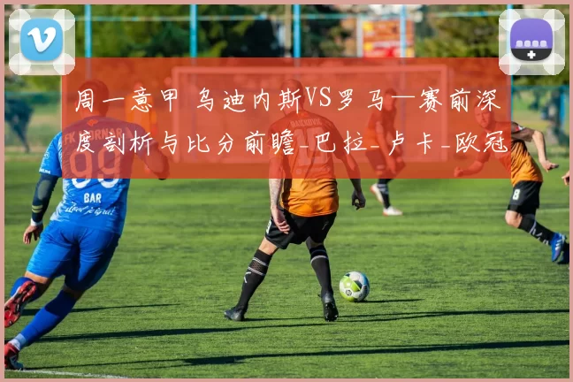 周一意甲 乌迪内斯VS罗马—赛前深度剖析与比分前瞻_巴拉_卢卡_欧冠