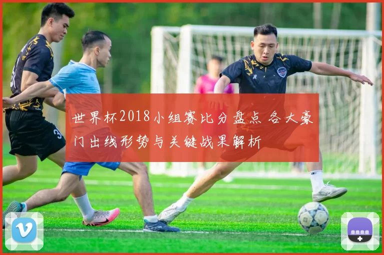 世界杯2018小组赛比分盘点 各大豪门出线形势与关键战果解析