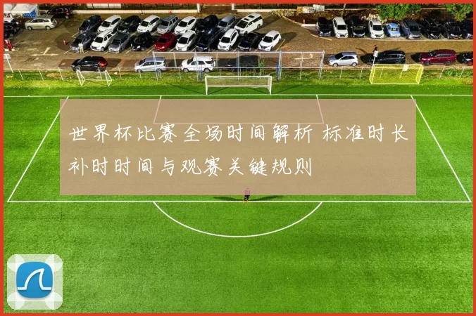 世界杯比赛全场时间解析 标准时长补时时间与观赛关键规则