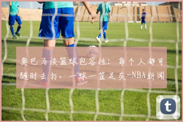 奥巴马谈篮球包容性：每个人都可随时去打，一球一筐足矣-NBA新闻