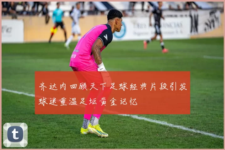 齐达内回顾天下足球经典片段引发球迷重温足坛黄金记忆