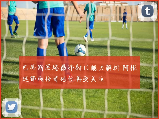 巴蒂斯图塔巅峰射门能力解析 阿根廷锋线传奇地位再受关注