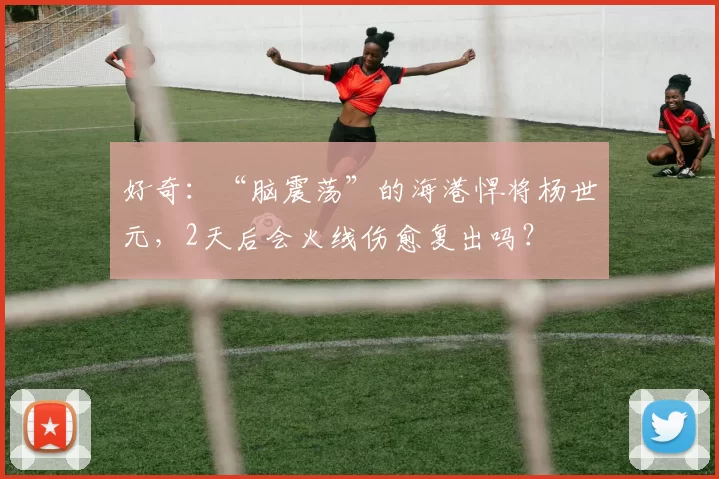 好奇：“脑震荡”的海港悍将杨世元，2天后会火线伤愈复出吗？