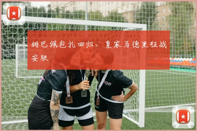 姆巴佩包扎回归，皇家马德里征战安联