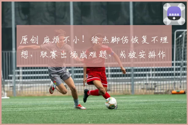 原创 麻烦不小！徐杰脚伤恢复不理想，联赛出场成难题，或被安排作陪练