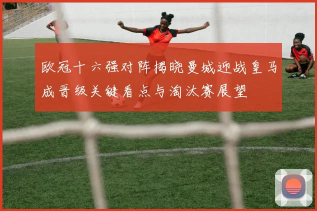 欧冠十六强对阵揭晓曼城迎战皇马成晋级关键看点与淘汰赛展望