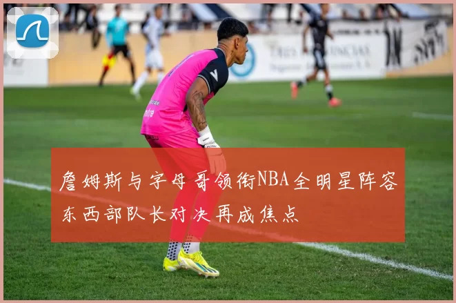 詹姆斯与字母哥领衔NBA全明星阵容东西部队长对决再成焦点