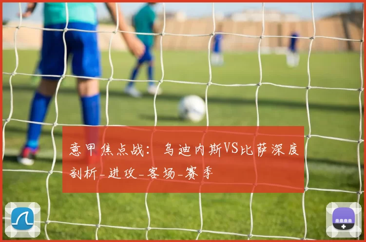 意甲焦点战：乌迪内斯VS比萨深度剖析_进攻_客场_赛季