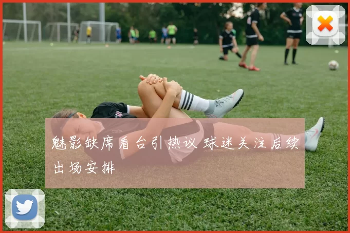 魅影缺席看台引热议 球迷关注后续出场安排