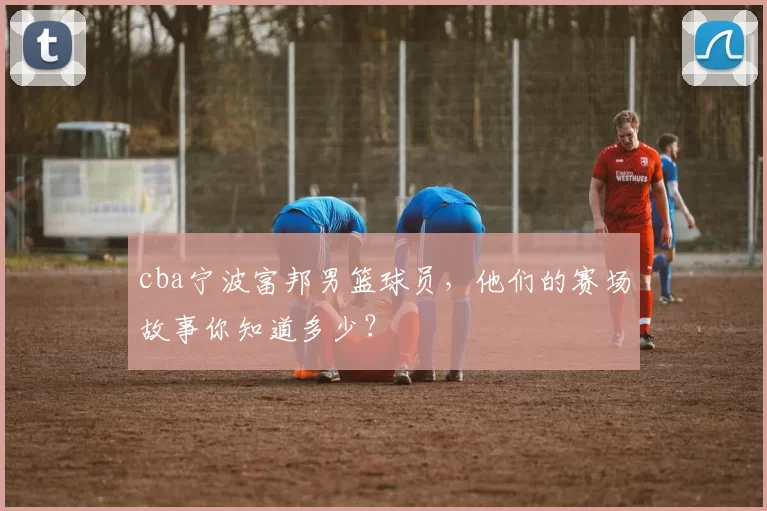 cba宁波富邦男篮球员，他们的赛场故事你知道多少？