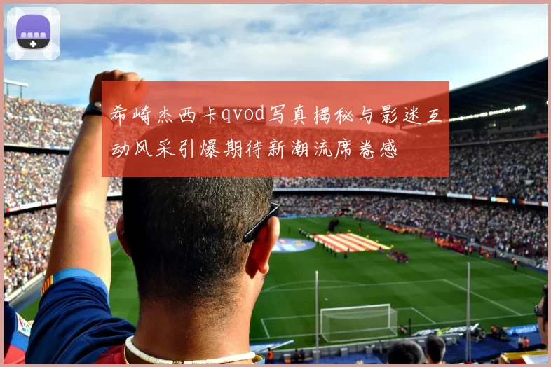 希崎杰西卡qvod写真揭秘与影迷互动风采引爆期待新潮流席卷感