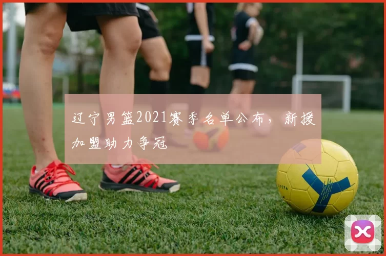 辽宁男篮2021赛季名单公布，新援加盟助力争冠