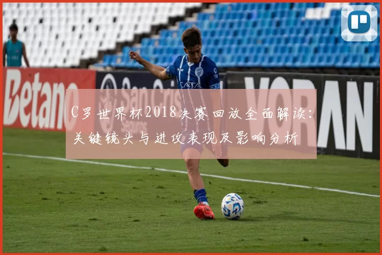 C罗世界杯2018决赛回放全面解读：关键镜头与进攻表现及影响分析