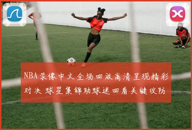 NBA录像中文全场回放高清呈现精彩对决 球星集锦助球迷回看关键攻防