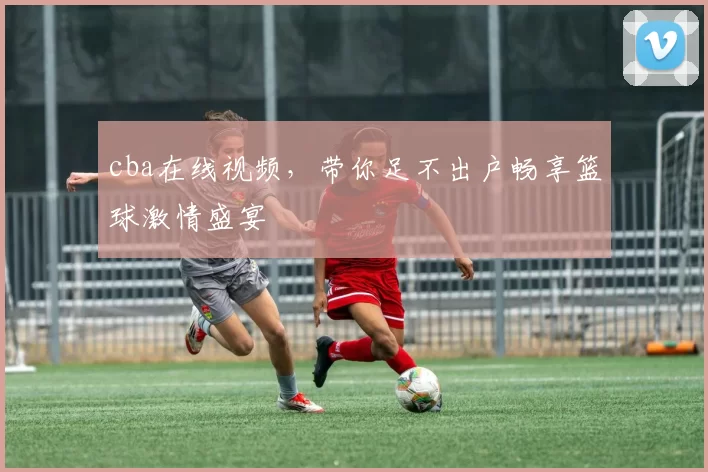 cba在线视频，带你足不出户畅享篮球激情盛宴