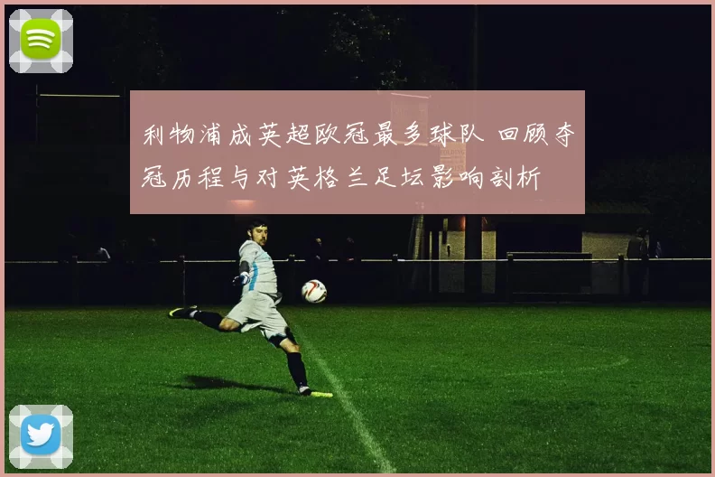 利物浦成英超欧冠最多球队 回顾夺冠历程与对英格兰足坛影响剖析