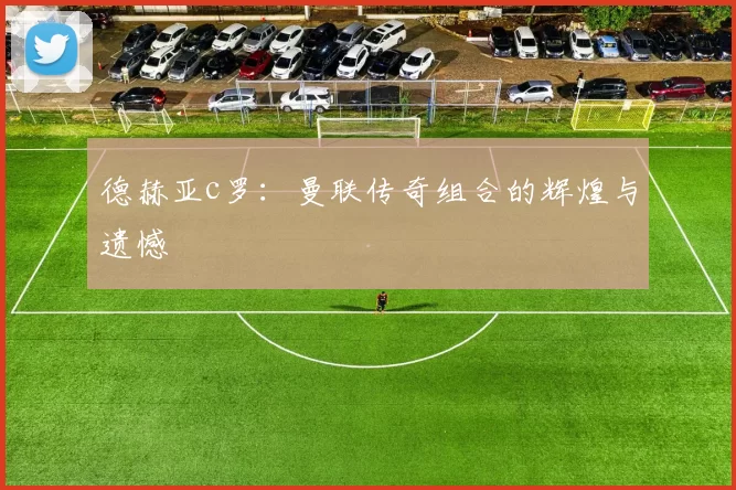 德赫亚c罗：曼联传奇组合的辉煌与遗憾