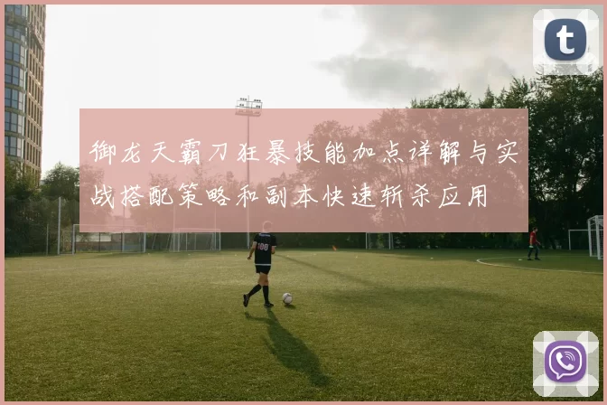 御龙天霸刀狂暴技能加点详解与实战搭配策略和副本快速斩杀应用