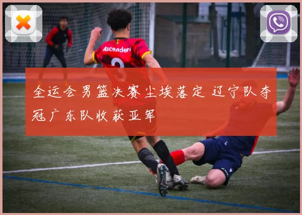 全运会男篮决赛尘埃落定 辽宁队夺冠广东队收获亚军