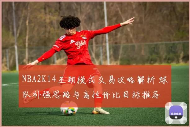 NBA2K14王朝模式交易攻略解析 球队补强思路与高性价比目标推荐