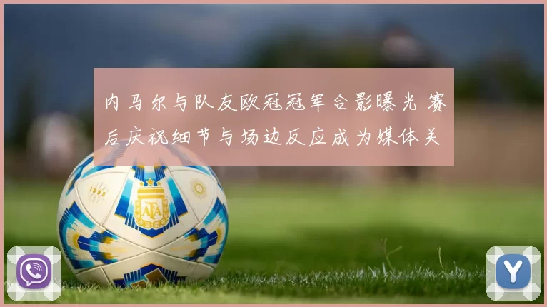 内马尔与队友欧冠冠军合影曝光 赛后庆祝细节与场边反应成为媒体关注点